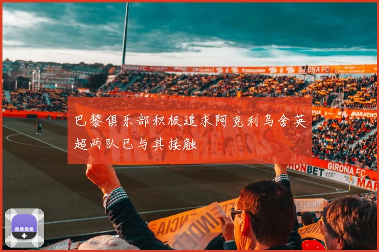 巴黎俱乐部积极追求阿克利乌舍英超两队已与其接触