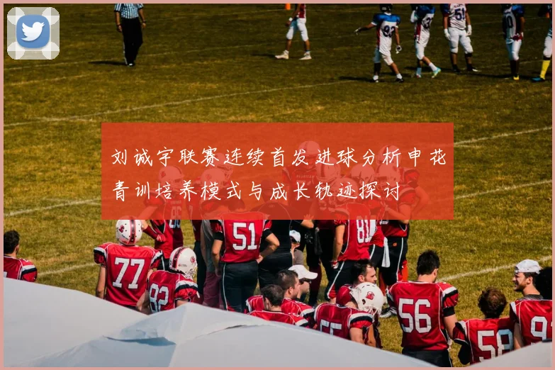 刘诚宇联赛连续首发进球分析申花青训培养模式与成长轨迹探讨