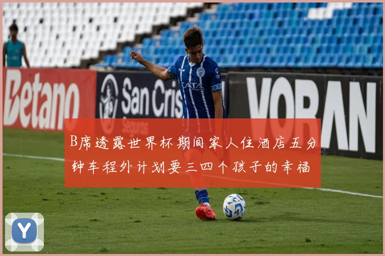 B席透露世界杯期间家人住酒店五分钟车程外计划要三四个孩子的幸福生活