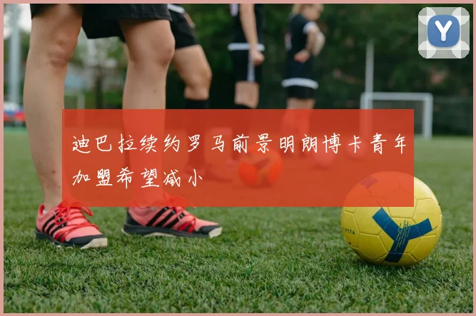 迪巴拉续约罗马前景明朗博卡青年加盟希望减小