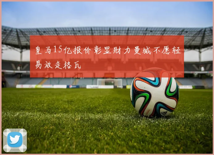皇马15亿报价彰显财力曼城不愿轻易放走格瓦