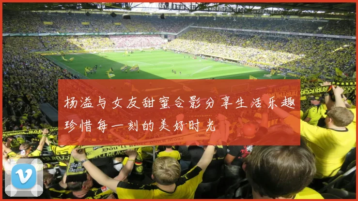杨溢与女友甜蜜合影分享生活乐趣珍惜每一刻的美好时光
