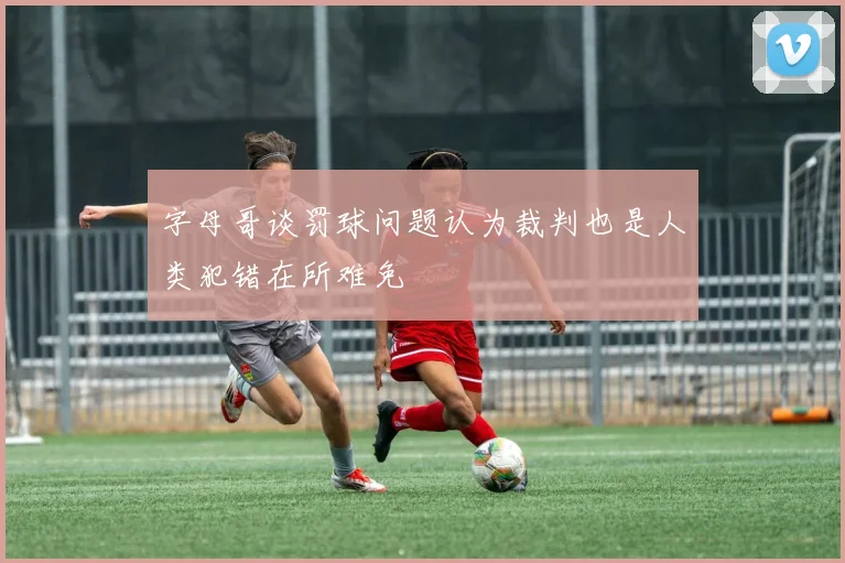 字母哥谈罚球问题认为裁判也是人类犯错在所难免