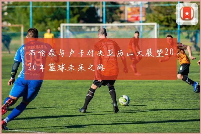 布伦森与卢卡对决亚历山大展望2026年篮球未来之路