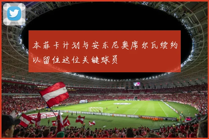 本菲卡计划与安东尼奥席尔瓦续约以留住这位关键球员