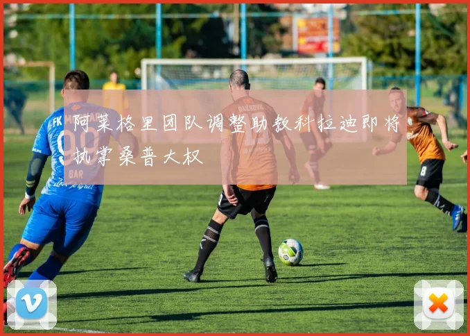 阿莱格里团队调整助教科拉迪即将执掌桑普大权