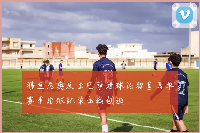穆里尼奥反击巴萨进球论称皇马单赛季进球纪录由我创造