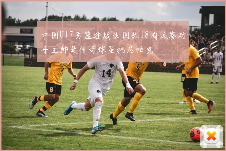 中国U17男篮迎战法国队18淘汰赛对手主帅是传奇球星托尼帕克