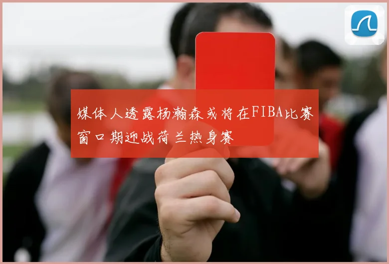 媒体人透露杨瀚森或将在FIBA比赛窗口期迎战荷兰热身赛